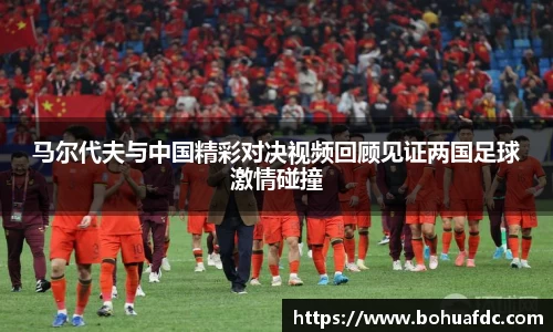 马尔代夫与中国精彩对决视频回顾见证两国足球激情碰撞