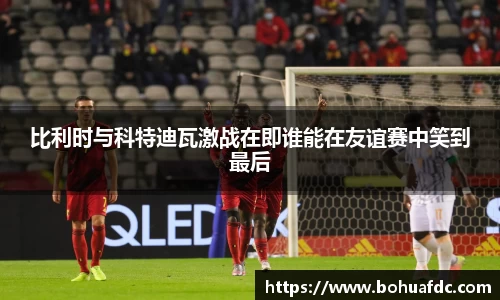 比利时与科特迪瓦激战在即谁能在友谊赛中笑到最后